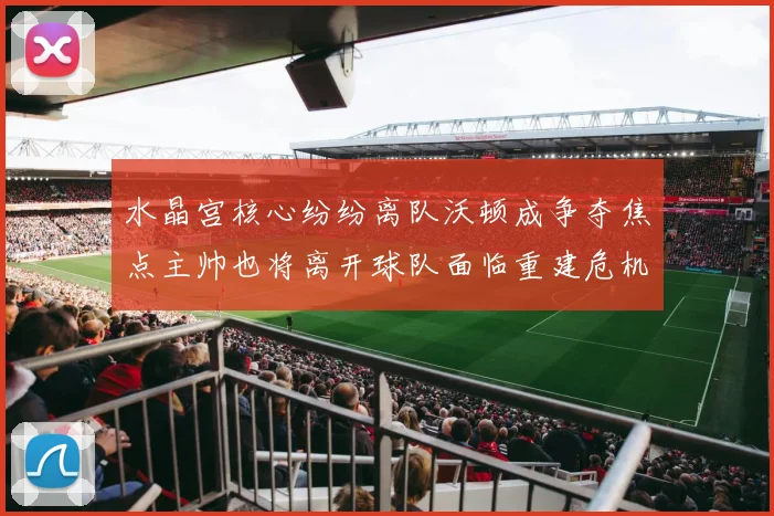 水晶宫核心纷纷离队沃顿成争夺焦点主帅也将离开球队面临重建危机