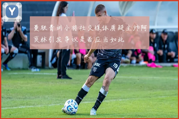 曼联青训小将社交媒体质疑主帅阿莫林引发争议是否应当如此