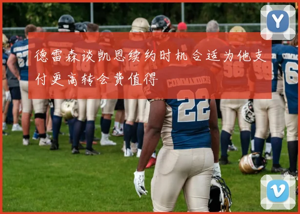 德雷森谈凯恩续约时机合适为他支付更高转会费值得