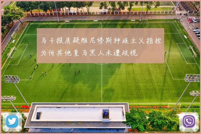 马卡报质疑维尼修斯种族主义指控为何其他皇马黑人未遭歧视