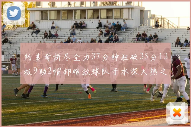 约基奇拼尽全力37分钟狂砍35分13板9助2帽却难救球队于水深火热之中