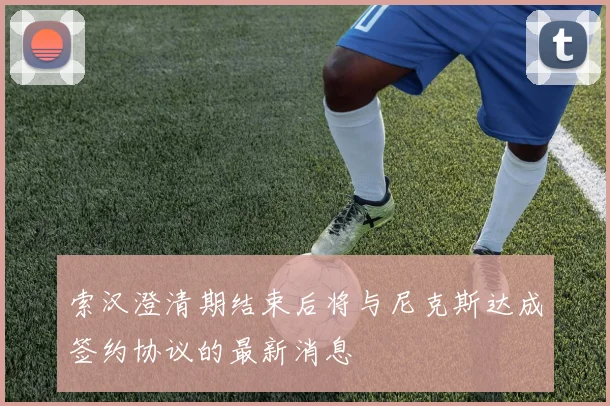 索汉澄清期结束后将与尼克斯达成签约协议的最新消息