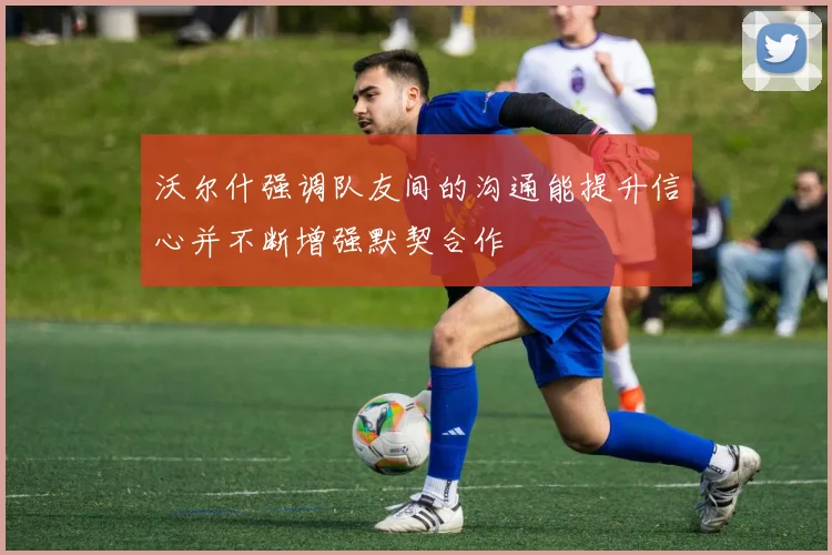 沃尔什强调队友间的沟通能提升信心并不断增强默契合作