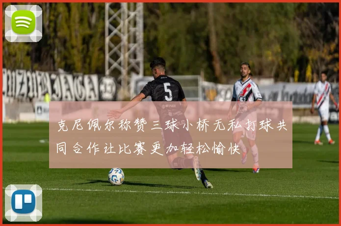 克尼佩尔称赞三球小桥无私打球共同合作让比赛更加轻松愉快