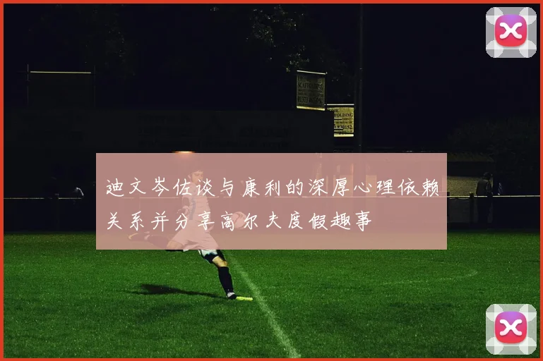 迪文岑佐谈与康利的深厚心理依赖关系并分享高尔夫度假趣事