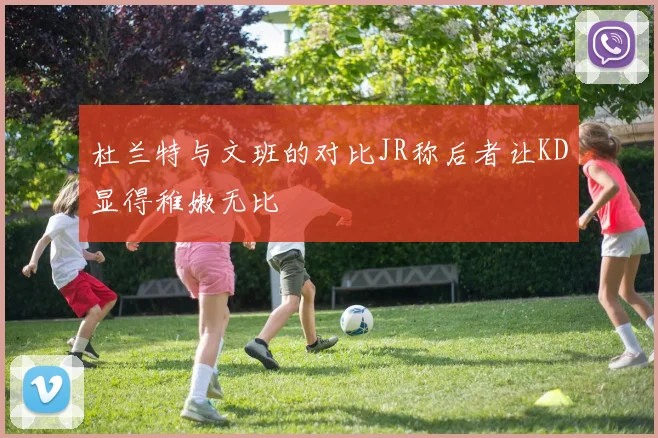 杜兰特与文班的对比JR称后者让KD显得稚嫩无比