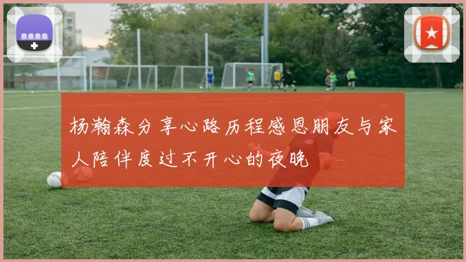 杨瀚森分享心路历程感恩朋友与家人陪伴度过不开心的夜晚