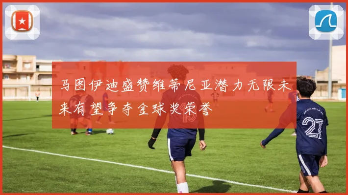 马图伊迪盛赞维蒂尼亚潜力无限未来有望争夺金球奖荣誉