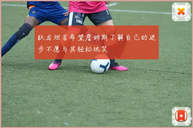 狄龙坦言希望詹姆斯了解自己的进步不愿与其轻松玩笑