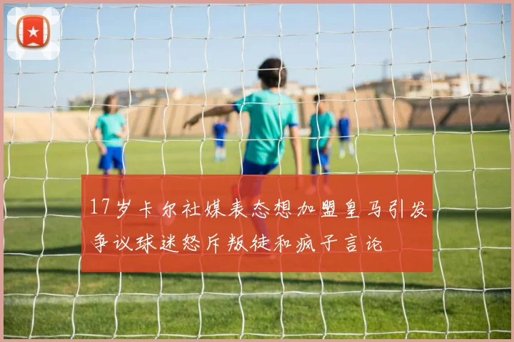 17岁卡尔社媒表态想加盟皇马引发争议球迷怒斥叛徒和疯子言论