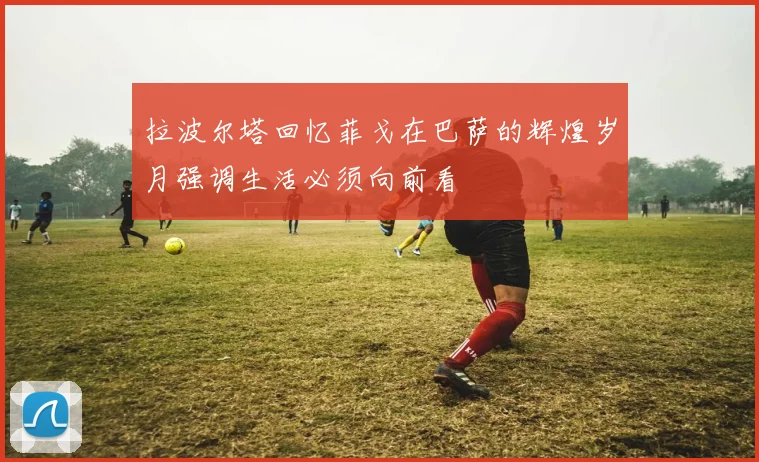 拉波尔塔回忆菲戈在巴萨的辉煌岁月强调生活必须向前看