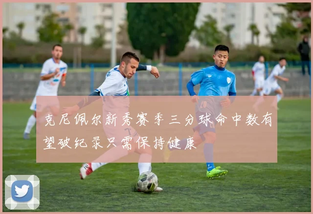 克尼佩尔新秀赛季三分球命中数有望破纪录只需保持健康