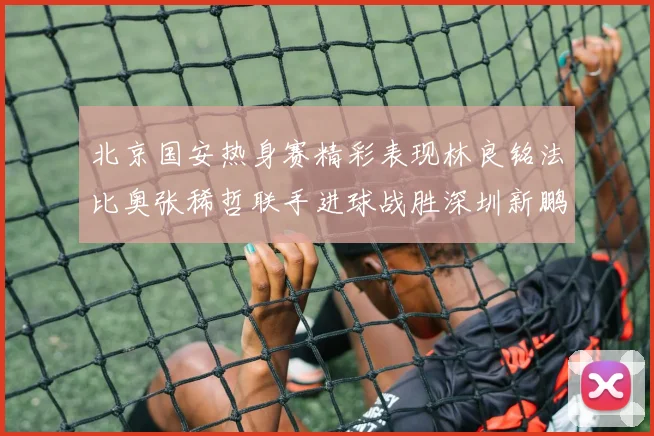 北京国安热身赛精彩表现林良铭法比奥张稀哲联手进球战胜深圳新鹏城