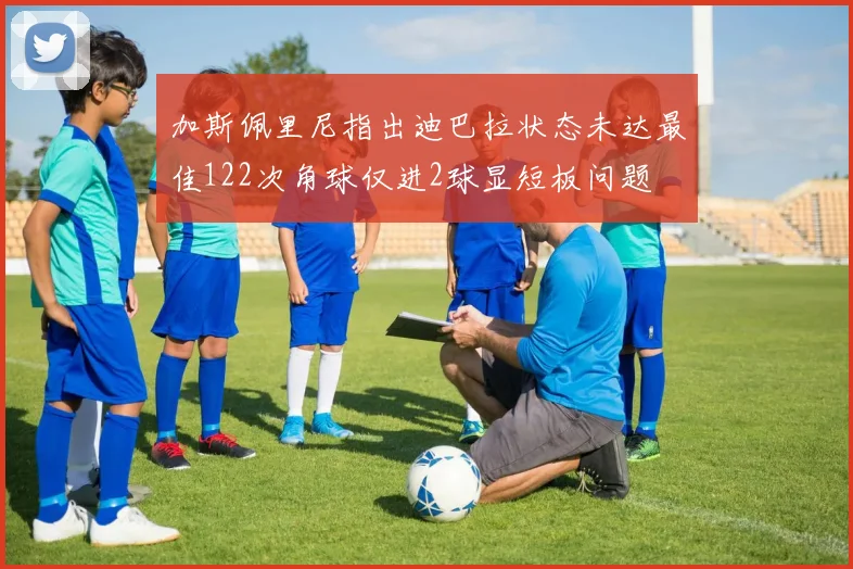 加斯佩里尼指出迪巴拉状态未达最佳122次角球仅进2球显短板问题