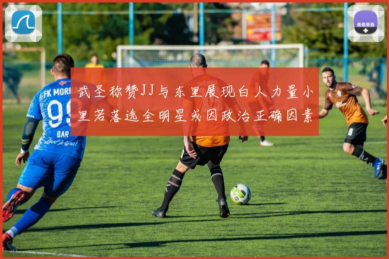 武圣称赞JJ与东里展现白人力量小里若落选全明星或因政治正确因素