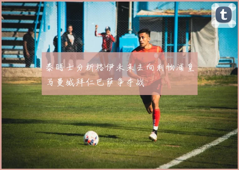 泰晤士分析格伊未来去向利物浦皇马曼城拜仁巴萨争夺战