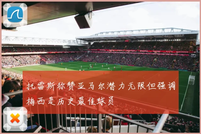 托雷斯称赞亚马尔潜力无限但强调梅西是历史最佳球员