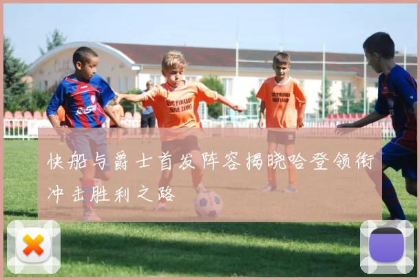 快船与爵士首发阵容揭晓哈登领衔冲击胜利之路