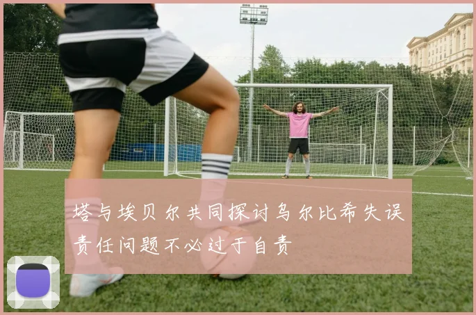 塔与埃贝尔共同探讨乌尔比希失误责任问题不必过于自责